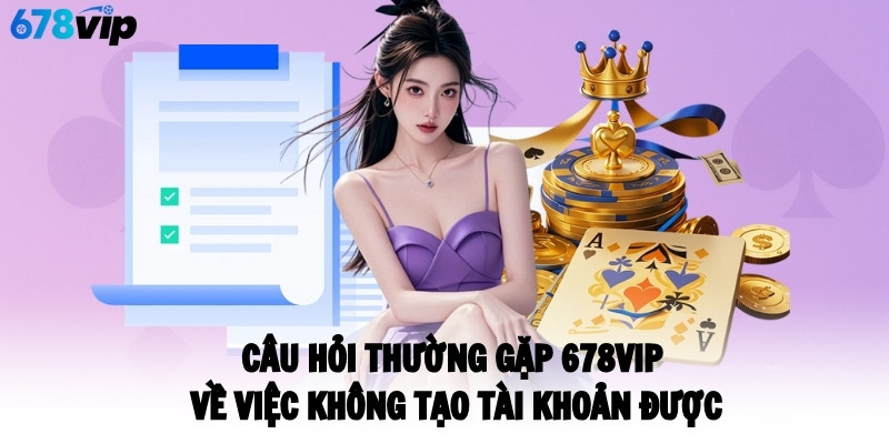 Câu hỏi thường gặp 678VIP về việc không tạo tài khoản được